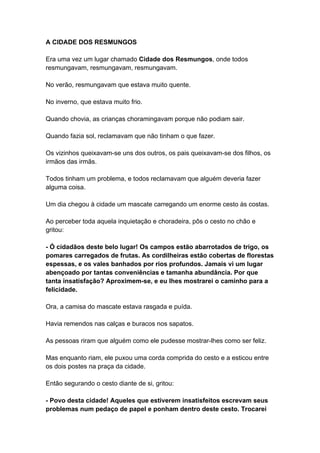A CIDADE DOS RESMUNGOS
Era uma vez um lugar chamado Cidade dos Resmungos, onde todos
resmungavam, resmungavam, resmungavam.
No verão, resmungavam que estava muito quente.
No inverno, que estava muito frio.
Quando chovia, as crianças choramingavam porque não podiam sair.
Quando fazia sol, reclamavam que não tinham o que fazer.
Os vizinhos queixavam-se uns dos outros, os pais queixavam-se dos filhos, os
irmãos das irmãs.
Todos tinham um problema, e todos reclamavam que alguém deveria fazer
alguma coisa.
Um dia chegou à cidade um mascate carregando um enorme cesto às costas.
Ao perceber toda aquela inquietação e choradeira, pôs o cesto no chão e
gritou:
- Ó cidadãos deste belo lugar! Os campos estão abarrotados de trigo, os
pomares carregados de frutas. As cordilheiras estão cobertas de florestas
espessas, e os vales banhados por rios profundos. Jamais vi um lugar
abençoado por tantas conveniências e tamanha abundância. Por que
tanta insatisfação? Aproximem-se, e eu lhes mostrarei o caminho para a
felicidade.
Ora, a camisa do mascate estava rasgada e puída.
Havia remendos nas calças e buracos nos sapatos.
As pessoas riram que alguém como ele pudesse mostrar-lhes como ser feliz.
Mas enquanto riam, ele puxou uma corda comprida do cesto e a esticou entre
os dois postes na praça da cidade.
Então segurando o cesto diante de si, gritou:
- Povo desta cidade! Aqueles que estiverem insatisfeitos escrevam seus
problemas num pedaço de papel e ponham dentro deste cesto. Trocarei
 