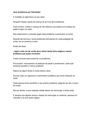 seus problemas por felicidade!
A multidão se aglomerou ao seu redor.
Ninguém hesitou diante da chance de se livrar dos problemas.
Todo homem, mulher e criança da vila rabiscou sua queixa num pedaço de
papel e jogou no cesto.
Eles observaram o mascate pegar cada problema e pendurá-lo na corda.
Quando ele terminou, havia problemas tremulando em cada polegada da
corda, de um extremo a outro.
Então ele disse:
- Agora cada um de vocês deve retirar desta linha mágica o menor
problema que puder encontrar.
Todos correram para examinar os problemas.
Procuraram, manusearam os pedaços de papel e ponderaram, cada qual
tentando escolher o menor problema.
Depois de algum tempo a corda estava vazia.
Eis que cada um segurava o mesmíssimo problema que havia colocado no
cesto.
Cada pessoa havia escolhido o seu próprio problema, julgando ser ele o menor
da corda.
Daí por diante, o povo daquela cidade deixou de resmungar o tempo todo.
E sempre que alguém sentia o desejo de resmungar ou reclamar, pensava no
mascate e na sua corda mágica.
 