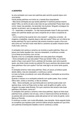 A ZEROPÉIA
Ia uma centopéia com suas cem patinhas pelo caminho quando topou com
uma barata.
Vendo tantas patinhas num bicho só, a barata ficou boquiaberta:
- Mas Dona Centopéia pra que tantas patinhas? A senhora precisa mesmo
delas? Olha, eu tenho só seis e são mais do que suficientes! Posso fazer tudo,
correr, trepar nas paredes, me esconder nos buracos. Ninguém consegue me
acertar na primeira, nem na segunda chinelada!
- É – respondeu a centopéia -, eu não havia pensado nisso! E olha que tenho
essas cem patinhas desde que nasci cinqüenta de um lado e cinqüenta do
outro...
- Como à senhora faz quando tem uma coceira? – perguntou a barata - Já
imaginou o trabalhão, coçando daqui e dali sem parar? Deve ser um inferno ter
tantas patinhas! Por que a senhora não amarra noventa e quatro e fica com
seis como eu? Vai ficar muito mais fácil e a senhora vai poder inclusive correr
muito mais, como eu.
A centopéia nem pensou e amarrou as noventa e quatro patinhas. Doeu um
pouco com todos aqueles nós, mas era necessário, e continuou a andar.
Lá na frente se encontrou com um boi.
Quando o boi viu a centopéia andando com seis patas ficou intrigado:
- Dona centopéia por que seis patas? Para que tantas? Olhe, eu só tenho
quatro e faço o que quero! Corro, participo de touradas, pulo cerca quando
quero, sou forte e todo mundo me admira! Por que a senhora não amarra mais
duas patinhas e fica com quatro? Vai ficar mais ágil e vai correr tanto quanto
eu...
A centopéia amarrou mais duas patinhas. Doeu um pouco, já estava quase
dando cãibra, mas era necessário, e continuou a andar.
Lá mais na frente, já andando com certa dificuldade, a centopéia se encontrou
com o macaco.
Quando o macaco viu a centopéia andando com quatro patas, ficou curioso.
Olhou bem, contou e recontou, e não se conteve:
- Mas... Dona centopéia, por que tanta pata se a senhora pode andar com
apenas duas, como eu?Veja como eu faço: pulo de galho em galho, corro,
ninguém me pega nesta floresta. Por que a senhora não amarra mais duas
patinhas e fica assim, como eu?
A centopéia nem pensou e amarrou mais duas patinhas. Agora só tinha duas
patinhas livres, poderia viver em paz, como a maioria dos bichos da floresta, e
se parecia até com as pessoas, podia até pensar em ter nome de gente, como
Maria ou Florinda.
E continuou a andar, com muita dificuldade, mas tranqüila. Havia seguido todos
os conselhos que recebera pelo caminho.Velhos tempos aqueles em que tinha
cem patinhas livres!Quanto trabalho à toa! E continuou a andar.
 