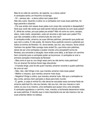 Mas lá na volta do caminho, de repente, viu a dona cobra!
A centopéia sentiu um friozinho na barriga.
- Ih! – pensou ela – a dona cobra nem patas têm!
Não deu outra. Quando a cobra viu a centopéia com suas duas patinhas, foi
logo parando e dizendo:
- Por que andar com essas duas patas num corpo tão comprido e desajeitado?
Será que você não sente que está sendo ridícula andando só com duas patas?
E, afinal de contas, pra que patas pra andar? Não vê como eu corro, escapo,
ataco, meto medo, serpenteio, subo em árvores e até nado sem patas? Por
que não completa a obra e amarra tudo de uma vez?
A centopéia então, amarrou as suas últimas patinhas, pensando que podia ser
que nem a cobra. E não podia. Ali mesmo ficou pedindo socorro e gritando por
todos os bichos da floresta:- Ei, dona barata, seu boi, seu macaco, dona cobra!
Venham me ajudar! Não consigo mais andar! Eu, que tinha cem patinhas,
deixei de ser uma centopéia e acabei virando uma zeropéia!A turma da
floresta, pra concertar a situação, teve então uma idéia, a de fazer um carrinho
bem comprido para a centopéia poder se locomover. A centopéia ia virar a
primeira zeropéia motorizada da floresta!
- Mas como é que eu vou dirigir esse carro se não tenho mais patinhas?
Foi um drama! Os bichos foram logo discutindo:
- A barata dirige, pois foi ela quem mandou amarrar noventa e quatro patinhas
de uma só vez!
- Não, não, não! Dirige o boi, que mandou amarrar mais duas patas!
- Melhor o macaco, que mandou amarrar mais duas.
- Negativo! Dirige a cobra, que mandou amarrar tudo. Até que a centopéia se
deu conta, pensou bem pensado e disse para todo mundo:
- É, gente, a culpa é minha! Eu não devia ter escutado essa conversa fiada de
amarrar patinhas! Eu não sou barata, não sou boi, não sou macaco e nem
cobra; eu sou é eu mesma, uma centopéia que quase virou uma zeropéia.
A centopéia agradeceu o carrinho, mas, mandou a bicharada desamarrar todas
as suas patinhas. E decidiu que o mais importante era ser ela mesma e ter as
suas próprias idéias na cabeça.
 