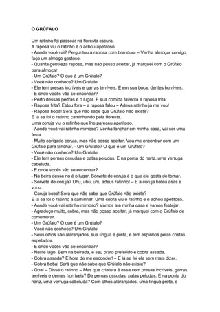O GRÚFALO
Um ratinho foi passear na floresta escura.
A raposa viu o ratinho e o achou apetitoso.
- Aonde você vai? Perguntou a raposa com brandura – Venha almoçar comigo,
faço um almoço gostoso.
- Quanta gentileza raposa, mas não posso aceitar, já marquei com o Grúfalo
para almoçar.
- Um Grúfalo? O que é um Grúfalo?
- Você não conhece? Um Grúfalo!
- Ele tem presas incríveis e garras terríveis. E em sua boca, dentes horríveis.
- E onde vocês vão se encontrar?
- Perto dessas pedras é o lugar. E sua comida favorita é raposa frita.
- Raposa frita? Estou fora – a raposa falou – Adeus ratinho já me vou!
- Raposa boba! Será que não sabe que Grúfalo não existe?
E lá se foi o ratinho caminhando pela floresta.
Uma coruja viu o ratinho que lhe pareceu apetitoso.
- Aonde você vai ratinho mimoso? Venha lanchar em minha casa, vai ser uma
festa.
- Muito obrigado coruja, mas não posso aceitar. Vou me encontrar com um
Grúfalo para lanchar. - Um Grúfalo? O que é um Grúfalo?
- Você não conhece? Um Grúfalo!
- Ele tem pernas ossudas e patas peludas. E na ponta do nariz, uma verruga
cabeluda.
- E onde vocês vão se encontrar?
- Na beira desse rio é o lugar. Sorvete de coruja é o que ele gosta de tomar.
- Sorvete de coruja? Uhu, uhu, uhu adeus ratinho! – E a coruja bateu asas e
voou.
- Coruja boba! Será que não sabe que Grúfalo não existe?
E lá se foi o ratinho a caminhar. Uma cobra viu o ratinho e o achou apetitoso.
- Aonde você vai ratinho mimoso? Vamos até minha casa e vamos festejar.
- Agradeço muito, cobra, mas não posso aceitar, já marquei com o Grúfalo de
comemorar.
- Um Grúfalo? O que é um Grúfalo?
- Você não conhece? Um Grúfalo!
- Seus olhos são alaranjados, sua língua é preta, e tem espinhos pelas costas
espetados.
- E onde vocês vão se encontrar?
- Neste lago. Bem na beirada, e seu prato preferido é cobra assada.
- Cobra assada? É hora de me esconder! – E lá se foi ela sem mais dizer.
- Cobra boba! Será que não sabe que Grúfalo não existe?
- Opa! – Disse o ratinho – Mas que criatura é essa com presas incríveis, garras
terríveis e dentes horríveis? De pernas ossudas, patas peludas. E na ponta do
nariz, uma verruga cabeluda? Com olhos alaranjados, uma língua preta, e
 