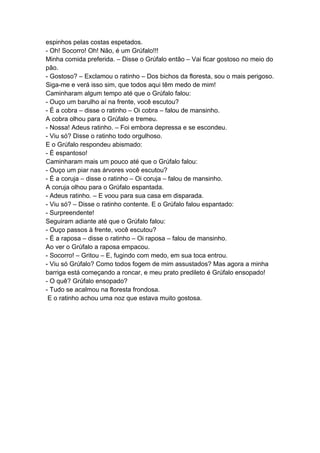 espinhos pelas costas espetados.
- Oh! Socorro! Oh! Não, é um Grúfalo!!!
Minha comida preferida. – Disse o Grúfalo então – Vai ficar gostoso no meio do
pão.
- Gostoso? – Exclamou o ratinho – Dos bichos da floresta, sou o mais perigoso.
Siga-me e verá isso sim, que todos aqui têm medo de mim!
Caminharam algum tempo até que o Grúfalo falou:
- Ouço um barulho aí na frente, você escutou?
- É a cobra – disse o ratinho – Oi cobra – falou de mansinho.
A cobra olhou para o Grúfalo e tremeu.
- Nossa! Adeus ratinho. – Foi embora depressa e se escondeu.
- Viu só? Disse o ratinho todo orgulhoso.
E o Grúfalo respondeu abismado:
- É espantoso!
Caminharam mais um pouco até que o Grúfalo falou:
- Ouço um piar nas árvores você escutou?
- É a coruja – disse o ratinho – Oi coruja – falou de mansinho.
A coruja olhou para o Grúfalo espantada.
- Adeus ratinho. – E voou para sua casa em disparada.
- Viu só? – Disse o ratinho contente. E o Grúfalo falou espantado:
- Surpreendente!
Seguiram adiante até que o Grúfalo falou:
- Ouço passos à frente, você escutou?
- É a raposa – disse o ratinho – Oi raposa – falou de mansinho.
Ao ver o Grúfalo a raposa empacou.
- Socorro! – Gritou – E, fugindo com medo, em sua toca entrou.
- Viu só Grúfalo? Como todos fogem de mim assustados? Mas agora a minha
barriga está começando a roncar, e meu prato predileto é Grúfalo ensopado!
- O quê? Grúfalo ensopado?
- Tudo se acalmou na floresta frondosa.
E o ratinho achou uma noz que estava muito gostosa.
 