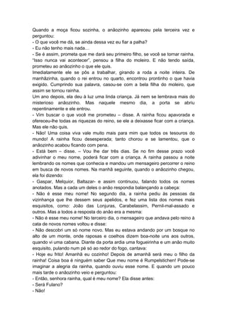 Quando a moça ficou sozinha, o anãozinho apareceu pela terceira vez e
perguntou:
- O que você me dá, se ainda dessa vez eu fiar a palha?
- Eu não tenho mais nada…
- Se é assim, prometa que me dará seu primeiro filho, se você se tornar rainha.
“Isso nunca vai acontecer”, pensou a filha do moleiro. E não tendo saída,
prometeu ao anãozinho o que ele quis.
Imediatamente ele se pôs a trabalhar, girando a roda a noite inteira. De
manhãzinha, quando o rei entrou no quarto, encontrou prontinho o que havia
exigido. Cumprindo sua palavra, casou-se com a bela filha do moleiro, que
assim se tornou rainha.
Um ano depois, ela deu à luz uma linda criança. Já nem se lembrava mais do
misterioso anãozinho. Mas naquele mesmo dia, a porta se abriu
repentinamente e ele entrou.
- Vim buscar o que você me prometeu – disse. A rainha ficou apavorada e
ofereceu-lhe todas as riquezas do reino, se ele a deixasse ficar com a criança.
Mas ele não quis.
- Não! Uma coisa viva vale muito mais para mim que todos os tesouros do
mundo! A rainha ficou desesperada; tanto chorou e se lamentou, que o
anãozinho acabou ficando com pena.
- Está bem – disse. – Vou lhe dar três dias. Se no fim desse prazo você
adivinhar o meu nome, poderá ficar com a criança. A rainha passou a noite
lembrando os nomes que conhecia e mandou um mensageiro percorrer o reino
em busca de novos nomes. Na manhã seguinte, quando o anãozinho chegou,
ela foi dizendo:
- Gaspar, Melquior, Baltazar- e assim continuou, falando todos os nomes
anotados. Mas a cada um deles o anão respondia balançando a cabeça:
- Não é esse meu nome! No segundo dia, a rainha pediu às pessoas da
vizinhança que lhe dessem seus apelidos, e fez uma lista dos nomes mais
esquisitos, como: João das Lonjuras, Carabelassim, Pernil-mal-assado e
outros. Mas a todos a resposta do anão era a mesma:
- Não é esse meu nome! No terceiro dia, o mensageiro que andava pelo reino à
cata de novos nomes voltou e disse:
- Não descobri um só nome novo. Mas eu estava andando por um bosque no
alto de um monte, onde raposas e coelhos dizem boa-noite uns aos outros,
quando vi uma cabana. Diante da porta ardia uma fogueirinha e um anão muito
esquisito, pulando num pé só ao redor do fogo, cantava:
- Hoje eu frito! Amanhã eu cozinho! Depois de amanhã será meu o filho da
rainha! Coisa boa é ninguém saber Que meu nome é Rumpelstichen! Pode-se
imaginar a alegria da rainha, quando ouviu esse nome. E quando um pouco
mais tarde o anãozinho veio e perguntou:
- Então, senhora rainha, qual é meu nome? Ela disse antes:
- Será Fulano?
- Não!
 