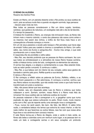 O REINO DA ALEGRIA
Rosane dos Santos Pires
Existe um Reino, em um planeta distante onde o Rei proibiu os seus súditos de
sorrir, pois se achava muito feio e quando via alguém sorrindo, logo pensava:
- Devem estar rindo de mim.
Mas todas as pessoas consideravam o Rei um ótimo sujeito, bondoso,
caridoso, que gostava da natureza, um ecologista nato até o dia do tal decreto.
E o tempo foi passando...
A tristeza foi invadindo o Reino, as crianças não brincavam mais, as flores não
tinham mais o mesmo colorido, o canto dos pássaros não soava como antes e
os mesmos mal saíam dos ninhos, o brilho do Sol ficou mais fraco e em
consequência a floresta começou a morrer...
Em um de seus passeios a cavalo pelo bosque o Rei percebeu que havia algo
de errado! Voltou para seu castelo e chamou o conselheiro do Reino. Um velho
sábio, seu nome era Eurico e perguntou-lhe: - Eurico meu amigo, o que está
acontecendo com o nosso Reino?
E respondeu-lhe de prontidão o velho sábio:
- Meu Rei, seu decreto proibindo que as pessoas do Reino sorrissem, fez com
que todos se entristecessem e a atmosfera de nosso Reino ficasse sombria,
então a tristeza tomou conta de tudo, contagiando os elementos da natureza.
O sorriso traz alegria, e a alegria o contentamento e a paz. Mas estando triste,
tudo ao redor perde o encanto. E continuou o sábio...
- Meu Rei, a sua beleza vem do interior de seu coração, pelos seus gestos de
bondade e carinho pelo povo. Reflita quanto a sua decisão.
E deixou o Rei a sós.
O Rei começou a refletir sobre as palavras de Eurico...Refletiu, refletiu, e as
horas foram passando e o Rei adormeceu. E começou a sonhar, sonhou que
seu Reino estava na escuridão, que não existia mais cores e que tudo havia se
transformado em preto e exclamou:
- Não, não posso deixar que isso aconteça.
Sem hesitar, saiu em disparada pelas ruas do Reino e ordenou que todos
voltassem a sorrir. Sorriam, sorriam, nosso Reino é o Reino mais feliz do
Universo! Os meus súditos são os melhores súditos do mundo!
As pessoas rodearam o Rei e começaram a rir, a gargalhar como que numa
explosão de algo que estava sufocando no peito. Riram muito, muito mesmo
junto com o Rei, que de repente sentiu uma sensação nova o contagiando:
- Puxa, nunca me senti assim, tão bem, tão feliz, tão BELO. O sábio tinha
razão, a verdadeira beleza nós temos que extraí-la do nosso interior, e não há
nada melhor do que fazermos os outros felizes, isso faz com que nossa alma
fique leve e nos sentimos bem conosco mesmo.
E este Reino tornou-se o Reino da Alegria, onde o verde é mais verde, as
flores são belas e coloridas como em nenhum outro lugar, e as pessoas tem no
rosto um belo e contagiante sorriso e em seus corações um profundo
 