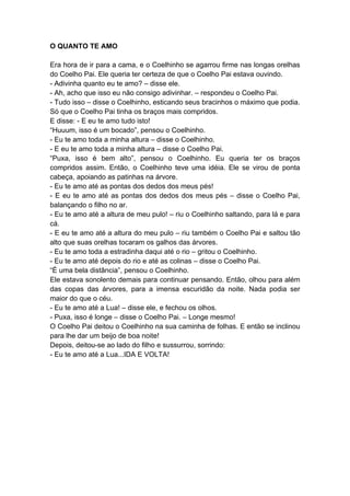 O QUANTO TE AMO
Era hora de ir para a cama, e o Coelhinho se agarrou firme nas longas orelhas
do Coelho Pai. Ele queria ter certeza de que o Coelho Pai estava ouvindo.
- Adivinha quanto eu te amo? – disse ele.
- Ah, acho que isso eu não consigo adivinhar. – respondeu o Coelho Pai.
- Tudo isso – disse o Coelhinho, esticando seus bracinhos o máximo que podia.
Só que o Coelho Pai tinha os braços mais compridos.
E disse: - E eu te amo tudo isto!
“Huuum, isso é um bocado”, pensou o Coelhinho.
- Eu te amo toda a minha altura – disse o Coelhinho.
- E eu te amo toda a minha altura – disse o Coelho Pai.
“Puxa, isso é bem alto”, pensou o Coelhinho. Eu queria ter os braços
compridos assim. Então, o Coelhinho teve uma idéia. Ele se virou de ponta
cabeça, apoiando as patinhas na árvore.
- Eu te amo até as pontas dos dedos dos meus pés!
- E eu te amo até as pontas dos dedos dos meus pés – disse o Coelho Pai,
balançando o filho no ar.
- Eu te amo até a altura de meu pulo! – riu o Coelhinho saltando, para lá e para
cá.
- E eu te amo até a altura do meu pulo – riu também o Coelho Pai e saltou tão
alto que suas orelhas tocaram os galhos das árvores.
- Eu te amo toda a estradinha daqui até o rio – gritou o Coelhinho.
- Eu te amo até depois do rio e até as colinas – disse o Coelho Pai.
“É uma bela distância”, pensou o Coelhinho.
Ele estava sonolento demais para continuar pensando. Então, olhou para além
das copas das árvores, para a imensa escuridão da noite. Nada podia ser
maior do que o céu.
- Eu te amo até a Lua! – disse ele, e fechou os olhos.
- Puxa, isso é longe – disse o Coelho Pai. – Longe mesmo!
O Coelho Pai deitou o Coelhinho na sua caminha de folhas. E então se inclinou
para lhe dar um beijo de boa noite!
Depois, deitou-se ao lado do filho e sussurrou, sorrindo:
- Eu te amo até a Lua...IDA E VOLTA!
 