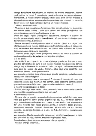 pitanga turuuluunn turuuluunn...as orelhas do menino cresceram...ficaram
igual orelhas de burro. E quando ele morde a terceira vez aquela pitanga...
turuuluunn... o rabo no menino cresceu e ficou igual a um rabo de macaco. E
foi quando o menino se assustou ele viu que estava com um nariz do tamanho
de um braço, com duas orelhas de burro e um rabo de macaco.
O menino assustado disse:
- Ah, puxa...o que essa pitanga fez comigo. Mas pera aí...deixou ver o que mais
tem dentro dessa sacola... olha aqui dentro tem umas pitanguinhas tão
pequeninhas que parecem grãozinhos de arroz.
Então ele pegou aquela pitanguinha pequeninha...mastigou e quando ele
engoliu escutou aquele barulho: turuuluunn... só que era ao contrário o nariz
do menino encolheu. E ele disse:
- Nossa...eu comi a pitanguinha e voltei ao normal... peraí vou pegar outra
pitanguinha enfiou a mão na sacola pegou outra colocou na boca e escutou de
novo turuuluunn turuuluunn e olha...as orelhas dele voltaram ao normal.
Deixou ver agora para sumir esse rabo.
O menino então pegou outra pitanguinha colocou na boca e quando ele
mastigou ele escutou: turuuluunn... o rabo dele encolheu.
E aí ele disse:
- Ah, então é isso... quando eu como a pitanga grande eu fico com o nariz
grandão, com orelhas de burro e com rabo de macaco, mas quando eu como a
pitanga pequeninha eu volto ao normal... olha que legal... deixou ver o que tem
mais aqui na sacola da vovó... hmmm... olha aqui uma sacolinha com
moedinhas de ouro...mais que maravilha!
Mas quando o menino ficou olhando para aquela sacolinha... adivinha quem
passou com sua carruagem?
- Cocheiro...cocheiro...pare a carruagem! Ô menino...ô menino...ah, mas que
sacolinha essa na sua mão? Ah, não senhor... essa sacolinha bonitinha assim
quem vai usar sou eu! Cocheiro... pega aquela sacolinha do menino!
O menino ficou preocupado e disse:
- Rainha, não pega essa sacola... aliás, pensando bem a senhora não quer dar
uma mordida nessa pitanga gigante que tem aqui?
A Rainha olhou e disse:
- Ah, uma pitanga gigante... escondendo de mim né seu safadinho... pois sabia
você que quem vai comer pitanga gigante aqui sou eu... por favor, cocheiro
traga o guardanapo real que eu vou colocar no meu vestido real e que eu vou
dar uma mordida real nessa pitanga...gente...o tamanho dessa pitanga...
parece uma melancia... hummm...deixou ver... eu vou acho que vou dar uma
mordida... ela parece deliciosa... e lá vai... e é 1, 2... hmmmm.... essa pitanga é
uma delícia!
Mas quando a Rainha engoliu ela escutou um barulho: turuuluunn... o nariz
dela cresceu e ela ficou horrível. Mas ela não percebeu nada.
Quando ela mordeu a segunda vez aquela pitanga gigante...
- Mas que pitanga saborosa....
 
