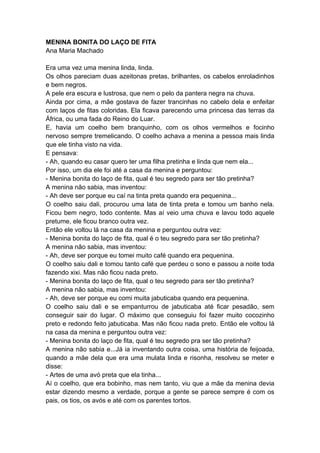 MENINA BONITA DO LAÇO DE FITA
Ana Maria Machado
Era uma vez uma menina linda, linda.
Os olhos pareciam duas azeitonas pretas, brilhantes, os cabelos enroladinhos
e bem negros.
A pele era escura e lustrosa, que nem o pelo da pantera negra na chuva.
Ainda por cima, a mãe gostava de fazer trancinhas no cabelo dela e enfeitar
com laços de fitas coloridas. Ela ficava parecendo uma princesa das terras da
África, ou uma fada do Reino do Luar.
E, havia um coelho bem branquinho, com os olhos vermelhos e focinho
nervoso sempre tremelicando. O coelho achava a menina a pessoa mais linda
que ele tinha visto na vida.
E pensava:
- Ah, quando eu casar quero ter uma filha pretinha e linda que nem ela...
Por isso, um dia ele foi até a casa da menina e perguntou:
- Menina bonita do laço de fita, qual é teu segredo para ser tão pretinha?
A menina não sabia, mas inventou:
- Ah deve ser porque eu caí na tinta preta quando era pequenina...
O coelho saiu dali, procurou uma lata de tinta preta e tomou um banho nela.
Ficou bem negro, todo contente. Mas aí veio uma chuva e lavou todo aquele
pretume, ele ficou branco outra vez.
Então ele voltou lá na casa da menina e perguntou outra vez:
- Menina bonita do laço de fita, qual é o teu segredo para ser tão pretinha?
A menina não sabia, mas inventou:
- Ah, deve ser porque eu tomei muito café quando era pequenina.
O coelho saiu dali e tomou tanto café que perdeu o sono e passou a noite toda
fazendo xixi. Mas não ficou nada preto.
- Menina bonita do laço de fita, qual o teu segredo para ser tão pretinha?
A menina não sabia, mas inventou:
- Ah, deve ser porque eu comi muita jabuticaba quando era pequenina.
O coelho saiu dali e se empanturrou de jabuticaba até ficar pesadão, sem
conseguir sair do lugar. O máximo que conseguiu foi fazer muito cocozinho
preto e redondo feito jabuticaba. Mas não ficou nada preto. Então ele voltou lá
na casa da menina e perguntou outra vez:
- Menina bonita do laço de fita, qual é teu segredo pra ser tão pretinha?
A menina não sabia e...Já ia inventando outra coisa, uma história de feijoada,
quando a mãe dela que era uma mulata linda e risonha, resolveu se meter e
disse:
- Artes de uma avó preta que ela tinha...
Aí o coelho, que era bobinho, mas nem tanto, viu que a mãe da menina devia
estar dizendo mesmo a verdade, porque a gente se parece sempre é com os
pais, os tios, os avós e até com os parentes tortos.
 