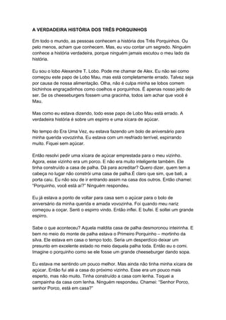 A VERDADEIRA HISTÓRIA DOS TRÊS PORQUINHOS
Em todo o mundo, as pessoas conhecem a história dos Três Porquinhos. Ou
pelo menos, acham que conhecem. Mas, eu vou contar um segredo. Ninguém
conhece a história verdadeira, porque ninguém jamais escutou o meu lado da
história.
Eu sou o lobo Alexandre T. Lobo. Pode me chamar de Alex. Eu não sei como
começou este papo de Lobo Mau, mas está completamente errado. Talvez seja
por causa de nossa alimentação. Olha, não é culpa minha se lobos comem
bichinhos engraçadinhos como coelhos e porquinhos. É apenas nosso jeito de
ser. Se os cheeseburgers fossem uma gracinha, todos iam achar que você é
Mau.
Mas como eu estava dizendo, todo esse papo de Lobo Mau está errado. A
verdadeira história é sobre um espirro e uma xícara de açúcar.
No tempo do Era Uma Vez, eu estava fazendo um bolo de aniversário para
minha querida vovozinha. Eu estava com um resfriado terrível, espirrando
muito. Fiquei sem açúcar.
Então resolvi pedir uma xícara de açúcar emprestada para o meu vizinho.
Agora, esse vizinho era um porco. E não era muito inteligente também. Ele
tinha construído a casa de palha. Dá para acreditar? Quero dizer, quem tem a
cabeça no lugar não constrói uma casa de palha.É claro que sim, que bati, a
porta caiu. Eu não sou de ir entrando assim na casa dos outros. Então chamei:
“Porquinho, você está aí?” Ninguém respondeu.
Eu já estava a ponto de voltar para casa sem o açúcar para o bolo de
aniversário da minha querida e amada vovozinha. Foi quando meu nariz
começou a coçar. Senti o espirro vindo. Então inflei. E bufei. E soltei um grande
espirro.
Sabe o que aconteceu? Aquela maldita casa de palha desmoronou inteirinha. E
bem no meio do monte de palha estava o Primeiro Porquinho – mortinho da
silva. Ele estava em casa o tempo todo. Seria um desperdício deixar um
presunto em excelente estado no meio daquela palha toda. Então eu o comi.
Imagine o porquinho como se ele fosse um grande cheeseburger dando sopa.
Eu estava me sentindo um pouco melhor. Mas ainda não tinha minha xícara de
açúcar. Então fui até a casa do próximo vizinho. Esse era um pouco mais
esperto, mas não muito. Tinha construído a casa com lenha. Toquei a
campainha da casa com lenha. Ninguém respondeu. Chamei: “Senhor Porco,
senhor Porco, está em casa?”
 