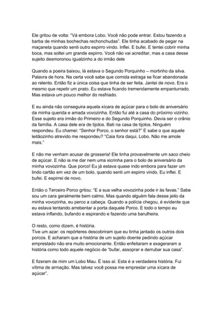 Ele gritou de volta: “Vá embora Lobo. Você não pode entrar. Estou fazendo a
barba de minhas bochechas rechonchudas”. Ele tinha acabado de pegar na
maçaneta quando senti outro espirro vindo. Inflei. E bufei. E tentei cobrir minha
boca, mas soltei um grande espirro. Você não vai acreditar, mas a casa desse
sujeito desmoronou igualzinho a do irmão dele
Quando a poeira baixou, lá estava o Segundo Porquinho – mortinho da silva.
Palavra de hora. Na certa você sabe que comida estraga se ficar abandonada
ao relento. Então fiz a única coisa que tinha de ser feita. Jantei de novo. Era o
mesmo que repetir um prato. Eu estava ficando tremendamente empanturrado.
Mas estava um pouco melhor do resfriado.
E eu ainda não conseguira aquela xícara de açúcar para o bolo de aniversário
da minha querida e amada vovozinha. Então fui até a casa do próximo vizinho.
Esse sujeito era irmão do Primeiro e do Segundo Porquinho. Devia ser o crânio
da família. A casa dele era de tijolos. Bati na casa de tijolos. Ninguém
respondeu. Eu chamei: “Senhor Porco, o senhor está?” E sabe o que aquele
leitãozinho atrevido me respondeu? “Caia fora daqui, Lobo. Não me amole
mais.”
E não me venham acusar de grosseria! Ele tinha provavelmente um saco cheio
de açúcar. E não ia me dar nem uma xicrinha para o bolo de aniversário da
minha vovozinha. Que porco! Eu já estava quase indo embora para fazer um
lindo cartão em vez de um bolo, quando senti um espirro vindo. Eu inflei. E
bufei. E espirrei de novo.
Então o Terceiro Porco gritou: “E a sua velha vovozinha pode ir às favas.” Sabe
sou um cara geralmente bem calmo. Mas quando alguém fala desse jeito da
minha vovozinha, eu perco a cabeça. Quando a polícia chegou, é evidente que
eu estava tentando arrebentar a porta daquele Porco. E todo o tempo eu
estava inflando, bufando e espirando e fazendo uma barulheira.
O resto, como dizem, é história.
Tive um azar: os repórteres descobriram que eu tinha jantado os outros dois
porcos. E acharam que a história de um sujeito doente pedindo açúcar
emprestado não era muito emocionante. Então enfeitaram e exageraram a
história como todo aquele negócio de “bufar, assoprar e derrubar sua casa”.
E fizeram de mim um Lobo Mau. É isso aí. Esta é a verdadeira história. Fui
vítima de armação. Mas talvez você possa me emprestar uma xícara de
açúcar”.
 