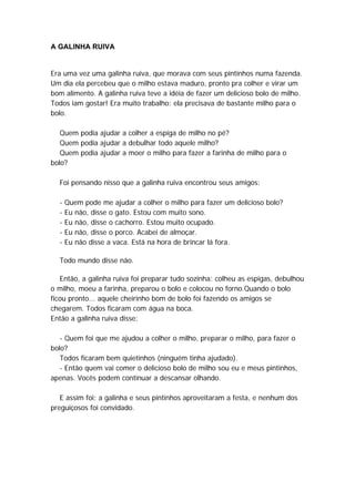 A GALINHA RUIVA
Era uma vez uma galinha ruiva, que morava com seus pintinhos numa fazenda.
Um dia ela percebeu que o milho estava maduro, pronto pra colher e virar um
bom alimento. A galinha ruiva teve a idéia de fazer um delicioso bolo de milho.
Todos iam gostar! Era muito trabalho: ela precisava de bastante milho para o
bolo.
Quem podia ajudar a colher a espiga de milho no pé?
Quem podia ajudar a debulhar todo aquele milho?
Quem podia ajudar a moer o milho para fazer a farinha de milho para o
bolo?
Foi pensando nisso que a galinha ruiva encontrou seus amigos:
- Quem pode me ajudar a colher o milho para fazer um delicioso bolo?
- Eu não, disse o gato. Estou com muito sono.
- Eu não, disse o cachorro. Estou muito ocupado.
- Eu não, disse o porco. Acabei de almoçar.
- Eu não disse a vaca. Está na hora de brincar lá fora.
Todo mundo disse não.
Então, a galinha ruiva foi preparar tudo sozinha: colheu as espigas, debulhou
o milho, moeu a farinha, preparou o bolo e colocou no forno.Quando o bolo
ficou pronto... aquele cheirinho bom de bolo foi fazendo os amigos se
chegarem. Todos ficaram com água na boca.
Então a galinha ruiva disse:
- Quem foi que me ajudou a colher o milho, preparar o milho, para fazer o
bolo?
Todos ficaram bem quietinhos (ninguém tinha ajudado).
- Então quem vai comer o delicioso bolo de milho sou eu e meus pintinhos,
apenas. Vocês podem continuar a descansar olhando.
E assim foi: a galinha e seus pintinhos aproveitaram a festa, e nenhum dos
preguiçosos foi convidado.
 