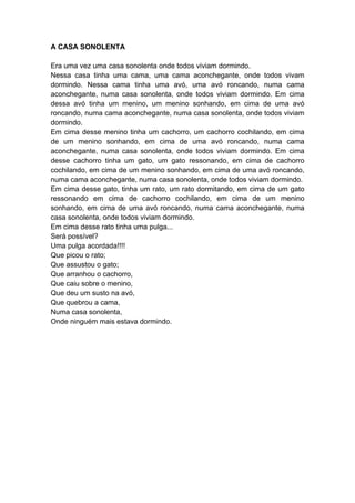 A CASA SONOLENTA
Era uma vez uma casa sonolenta onde todos viviam dormindo.
Nessa casa tinha uma cama, uma cama aconchegante, onde todos vivam
dormindo. Nessa cama tinha uma avó, uma avó roncando, numa cama
aconchegante, numa casa sonolenta, onde todos viviam dormindo. Em cima
dessa avó tinha um menino, um menino sonhando, em cima de uma avó
roncando, numa cama aconchegante, numa casa sonolenta, onde todos viviam
dormindo.
Em cima desse menino tinha um cachorro, um cachorro cochilando, em cima
de um menino sonhando, em cima de uma avó roncando, numa cama
aconchegante, numa casa sonolenta, onde todos viviam dormindo. Em cima
desse cachorro tinha um gato, um gato ressonando, em cima de cachorro
cochilando, em cima de um menino sonhando, em cima de uma avó roncando,
numa cama aconchegante, numa casa sonolenta, onde todos viviam dormindo.
Em cima desse gato, tinha um rato, um rato dormitando, em cima de um gato
ressonando em cima de cachorro cochilando, em cima de um menino
sonhando, em cima de uma avó roncando, numa cama aconchegante, numa
casa sonolenta, onde todos viviam dormindo.
Em cima desse rato tinha uma pulga...
Será possível?
Uma pulga acordada!!!!
Que picou o rato;
Que assustou o gato;
Que arranhou o cachorro,
Que caiu sobre o menino,
Que deu um susto na avó,
Que quebrou a cama,
Numa casa sonolenta,
Onde ninguém mais estava dormindo.
 