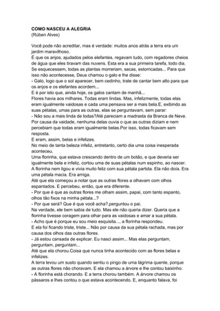 COMO NASCEU A ALEGRIA
(Rúben Alves)
Você pode não acreditar, mas é verdade: muitos anos atrás a terra era um
jardim maravilhoso.
É que os anjos, ajudados pelos elefantes, regavam tudo, com regadores cheios
de água que eles tiravam das nuvens. Esta era a sua primeira tarefa, todo dia.
Se esquecessem, todas as plantas morreriam, secas, estorricadas... Para que
isso não acontecesse, Deus chamou o galo e lhe disse:
- Galo, logo que o sol aparecer, bem cedinho, trate de cantar bem alto para que
os anjos e os elefantes acordem...
E é por isto que, ainda hoje, os galos cantam de manhã...
Flores havia aos milhares. Todas eram lindas. Mas, infelizmente, todas elas
eram igualmente vaidosas e cada uma pensava ser a mais bela.E, exibindo as
suas pétalas, umas para as outras, elas se perguntavam, sem parar:
- Não sou a mais linda de todas?Até pareciam a madrasta da Branca de Neve.
Por causa da vaidade, nenhuma delas ouvia o que as outras diziam e nem
percebiam que todas eram igualmente belas.Por isso, todas ficavam sem
resposta.
E eram, assim, belas e infelizes.
No meio de tanta beleza infeliz, entretanto, certo dia uma coisa inesperada
aconteceu.
Uma florinha, que estava crescendo dentro de um botão, e que deveria ser
igualmente bela e infeliz, cortou uma de suas pétalas num espinho, ao nascer.
A florinha nem ligou e vivia muito feliz com sua pétala partida. Ela não doía. Era
uma pétala macia. Era amiga.
Até que ela começou a notar que as outras flores a olhavam com olhos
espantados. E percebeu, então, que era diferente.
- Por que é que as outras flores me olham assim, papai, com tanto espanto,
olhos tão fixos na minha pétala...?
- Por que será? Que é que você acha?,perguntou o pai.
Na verdade, ele bem sabia de tudo. Mas ele não queria dizer. Queria que a
florinha tivesse coragem para olhar para as vaidosas e amar a sua pétala.
- Acho que é porque eu sou meio esquisita..., a florinha respondeu.
E ela foi ficando triste, triste... Não por causa da sua pétala rachada, mas por
causa dos olhos das outras flores.
- Já estou cansada de explicar. Eu nasci assim... Mas elas perguntam,
perguntam, perguntam...
Até que ela chorou.Coisa que nunca tinha acontecido com as flores belas e
infelizes.
A terra levou um susto quando sentiu o pingo de uma lágrima quente, porque
as outras flores não choravam. E ela chamou a árvore e lhe contou baixinho:
- A florinha está chorando. E a terra chorou também. A árvore chamou os
pássaros e lhes contou o que estava acontecendo. E, enquanto falava, foi
 