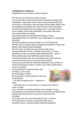 A PRINCESA E A ERVILHA
Adaptado do conto de Hans Christian Andersen
Era uma vez um príncipe que queria se casar
com uma princesa, mas uma princesa de verdade, de sangue real
meeeeesmo. Viajou pelo mundo inteiro, à procura da princesa dos
seus sonhos, mas todas as que encontrava tinham algum defeito. Não
é que faltassem princesas, não: havia de sobra, mas a dificuldade
era saber se realmente eram de sangue real. E o príncipe retornou
ao seu castelo, muito triste e desiludido, pois queria muito casar
com uma princesa de verdade.
Uma noite desabou uma tempestade medonha. Chovia
desabaladamente, com trovoadas, raios, relâmpagos. Um espetáculo
tremendo!
De repente bateram à porta do castelo, e o rei em pessoa foi
atender, pois os criados estavam ocupados enxugando as salas cujas
janelas foram abertas pela tempestade.
Era uma moça, que dizia ser uma princesa. Mas estava
encharcada de tal maneira, os cabelos escorrendo, as roupas
grudadas ao corpo, os sapatos quase desmanchando... que era
difícil acreditar que fosse realmente uma princesa real.
A moça tanto afirmou que era uma princesa que a rainha pensou
numa forma de provar se o que ela dizia era verdade.
Ordenou que sua criada de confiança empilhasse vinte colchões no
quarto de hóspedes e colocou sob eles uma ervilha. Aquela seria a
cama da “princesa”.
A moça estranhou a altura da cama, mas
conseguiu, com a ajuda
de uma escada, se deitar.
No dia seguinte, a rainha perguntou como ela
havia dormido.
— Oh! Não consegui dormir — respondeu a
moça,
— havia algo duro na minha cama, e me deixou até manchas
roxas no corpo!
O rei, a rainha e o príncipe se olharam com surpresa. A moça
era realmente uma princesa! Só mesmo uma princesa verdadeira teria
pele tão sensível para sentir um grão de ervilha sob vinte
colchões!!!
O príncipe casou com a princesa, feliz da vida, e a ervilha
foi enviada para um museu, e ainda deve estar por lá...
Acredite se quiser, mas esta história realmente aconteceu!
 