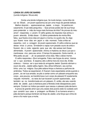 LENDA DO JOÃO DE BARRO
(Lenda indígena / Bruxo-els)
Conta uma lenda indígena que, há muito tempo, numa tribo do
sul do Brasil , um jovem apaixonou-se por uma moça de grande beleza.
Melhor dizendo: - apaixonaram-se. Jaebé , o moço , foi pedi-la em
casamento. O pai dela perguntou: - Que provas podes dar de sua força
para pretender a mão da moça mais formosa da tribo? As provas do meu
amor! -respondeu o jovem. O velho gostou da resposta mas achou o
jovem atrevido. Então disse:- O último pretendente de minha filha
falou que ficaria cinco dias em jejum e morreu no quarto dia. Eu digo
que ficarei nove dias em jejum e não morrerei. Toda a tribo se
espantou com a coragem do jovem apaixonado. O velho ordenou que se
desse início à prova. Enrolaram o rapaz num pesado couro de anta e
ficaram dia e noite vigiando para que ele não saísse nem fosse
alimentado. A jovem apaixonada chorou e implorou ao deus Lua que o
mantivesse vivo para seu amor. O tempo foi passando. Certa manhã , a
filha pediu ao pai: - Já se passaram cinco dias. Não o deixe morrer.
O velho respondeu:- Ele é arrogante. Falou nas forças do amor. Vamos
ver o que acontece. E esperou até a última hora do novo dia. Então
ordenou: - Vamos ver o que resta do arrogante Jaebé. Quando abriram o
couro da anta , Jaebé saltou ligeiro. Seu olhos brilharam, seu sorriso
tinha uma luz mágica. Sua pele estava limpa e cheirava a perfume de
amêndoa. Todos se espantaram. E ficaram mais espantados ainda quando o
jovem , ao ver sua amada, se pôs a cantar como um pássaro enquanto seu
corpo , aos poucos, se transformava num corpo de pássaro! E exatamente
naquele momento , os raios do luar tocaram a jovem apaixonada , que
também se viu transformada em um pássaro. E, então, ela saiu voando
atrás de Jaebé , que a chamava para a floresta onde desapareceu para
sempre. Contam os índios que assim que nasceu o pássaro joão-de-barro.
A prova do grande amor que uniu esses dois jovens está no cuidado com
que constrói sua casa e protegem os filhotes. E os homens amam o
joão-de-barro porque lembram da força de Jaebé, uma força que vinha do
amor e foi maior que a morte.
 