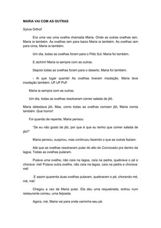 MARIA VAI COM AS OUTRAS
Sylvia Orthof
Era uma vez uma ovelha chamada Maria. Onde as outras ovelhas iam,
Maria ia também. As ovelhas iam para baixo Maria ia também. As ovelhas iam
para cima, Maria ia também.
Um dia, todas as ovelhas foram para o Pólo Sul. Maria foi também.
E atchim! Maria ia sempre com as outras.
Depois todas as ovelhas foram para o deserto. Maria foi também.
- Ai que lugar quente! As ovelhas tiveram insolação. Maria teve
insolação também. Uf! Uf! Puf!
Maria ia sempre com as outras.
Um dia, todas as ovelhas resolveram comer salada de jiló.
Maria detestava jiló. Mas, como todas as ovelhas comiam jiló, Maria comia
também. Que horror!
Foi quando de repente, Maria pensou:
“Se eu não gosto de jiló, por que é que eu tenho que comer salada de
jiló?”
Maria pensou, suspirou, mas continuou fazendo o que as outras faziam.
Até que as ovelhas resolveram pular do alto do Corcovado pra dentro da
lagoa. Todas as ovelhas pularam.
Pulava uma ovelha, não caía na lagoa, caía na pedra, quebrava o pé e
chorava: mé! Pulava outra ovelha, não caía na lagoa, caía na pedra e chorava:
mé!
E assim quarenta duas ovelhas pularam, quebraram o pé, chorando mé,
mé, mé!
Chegou a vez de Maria pular. Ela deu uma requebrada, entrou num
restaurante comeu, uma feijoada.
Agora, mé, Maria vai para onde caminha seu pé.
 