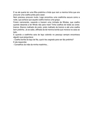 E se ele queria ter uma filha pretinha e linda que nem a menina tinha que era
procurar uma coelha preta para casar.
Nem precisou procurar muito. Logo encontrou uma coelhinha escura como a
noite, que achava que aquele coelho branco uma graça.
Foram namorando, casando e tiveram uma ninhada de filhotes, que coelho
quando desanda a ter filhote não para mais! Tinha coelhos de todas as cores:
branco. Branco malhado de preto, preto malhado de branco e até uma coelha
bem pretinha. Já se sabe, afilhada da tal menina bonita que morava na casa ao
lado.
E quando a coelhinha saía de laço colorido no pescoço sempre encontrava
alguém que perguntava:
- Coelha bonita do laço de fita, qual é teu segredo para ser tão pretinha?
E ela respondia:
- Conselhos da mãe da minha madrinha...
 