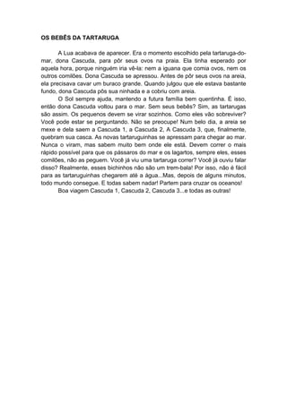 OS BEBÊS DA TARTARUGA
A Lua acabava de aparecer. Era o momento escolhido pela tartaruga-do-
mar, dona Cascuda, para pôr seus ovos na praia. Ela tinha esperado por
aquela hora, porque ninguém iria vê-la: nem a iguana que comia ovos, nem os
outros comilões. Dona Cascuda se apressou. Antes de pôr seus ovos na areia,
ela precisava cavar um buraco grande. Quando julgou que ele estava bastante
fundo, dona Cascuda pôs sua ninhada e a cobriu com areia.
O Sol sempre ajuda, mantendo a futura família bem quentinha. É isso,
então dona Cascuda voltou para o mar. Sem seus bebês? Sim, as tartarugas
são assim. Os pequenos devem se virar sozinhos. Como eles vão sobreviver?
Você pode estar se perguntando. Não se preocupe! Num belo dia, a areia se
mexe e dela saem a Cascuda 1, a Cascuda 2, A Cascuda 3, que, finalmente,
quebram sua casca. As novas tartaruguinhas se apressam para chegar ao mar.
Nunca o viram, mas sabem muito bem onde ele está. Devem correr o mais
rápido possível para que os pássaros do mar e os lagartos, sempre eles, esses
comilões, não as peguem. Você já viu uma tartaruga correr? Você já ouviu falar
disso? Realmente, esses bichinhos não são um trem-bala! Por isso, não é fácil
para as tartaruguinhas chegarem até a água...Mas, depois de alguns minutos,
todo mundo consegue. E todas sabem nadar! Partem para cruzar os oceanos!
Boa viagem Cascuda 1, Cascuda 2, Cascuda 3...e todas as outras!
 