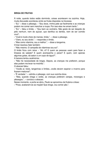 BRIGA DE FRUTAS
À noite, quando todos estão dormindo, coisas acontecem na cozinha. Hoje,
muita discussão aconteceu entre as frutas dispostas na travessa.
- “Eu” – disse o pêssego. - “Sou doce, minha pele sai facilmente e as crianças
podem me comer sem manchar a roupa. Por isso elas me amam tanto.”.
- “Eu” – falou o limão. – “Sou bem ao contrário. Não gosto de ser despido de
jeito nenhum, nem de açúcar, que danifica os dentes, nem de ser comido
vivo!”.
- “Você é muito cheio de manias, limão.”. – disse o pêssego.
- “Claro, eu sou ácido.”. – respondeu o limão.
- “Mas como vitamina, sou a melhor.”. – disse a tangerina.
O kiwi resolveu falar também:
- “Não mesmo. O campeão de vitaminas sou eu!”.
O limão ficou com raiva: - “Ah, é? E quem as pessoas usam para fazer a
limpeza da salada? E quem acompanha o peixe? E quem, com apenas
algumas gotas, dá sabor a um copo de água?”.
A banana tentou acalmá-los:
- “Não há necessidade de brigas. Depois, as crianças me preferem, porque
elas podem me levar na mochila.”.
O abacaxi falou:
- “Vocês aí, kiwis, tangerinas e limões...vocês devem esperar o inverno para
ficarem maduros!”.
- “É verdade.”. – admitiu o pêssego, com sua vozinha doce.
- “Mas, quando chega o verão, as crianças preferem cerejas, morangos e
pêssegos.”. – concluiu o abacaxi.
Nesse momento, a porta se abriu. Paulo se aproximou da fruteira e disse:
- “Poxa, acabaram-se as maçãs! Que droga, vou comer pão.”.
 
