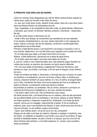 O PRÍNCIPE COM ORELHAS DE BURRO
Certo rei vivendo muito desgostoso por não ter filhos embora fosse casado há
vários anos, pediu ao homem mais velho do reino:
- tu, que, por muito teres vivido, decerto muito sabes, dize-me o que devo fazer,
para que Nosso Senhor se compadeça de mim.
- Isso, majestade, é da competência das três irmãs, as fadas Bonita, Sabichona
e Sensata, que moram na floresta. Mandai, portanto, chamá-las – respondeu-
lhe ele.
E as três irmãs vieram e afirmaram ao rei:
- terás o filho que deseja, se consentires que assistamos ao seu batizado.
O rei acedeu imediatamente e, por isso, tempo decorrido e com regozijo de
todos, nascia o príncipe. No dia do batizado, conforme a combinação feita,
apresentaram-se as três fadas.
Primeiro a fada Bonita tomou o principezinho nos braços e tocando-o com a
sua varinha, determinou, em voz tão baixa que ninguém ouviu senão as irmãs.
- Eu te fado para que sejas o príncipe mais lindo do mundo.
Depois, a fada Sabichona, aproximou-se e disse de igual forma.
- Eu te fado, para que sejas o príncipe mais sábio do mundo.
E, por fim, coube a vez à fada Sensata, que, não obstante seguir também os
modos das outras, se exprimiu de maneira um tanto quanto diferente:
- Ah, com que então só bonitezas e sabedorias? Para que tenhamos, pois
asneira no caso, eu te fado, ó príncipe, a fim de que te nasçam umas orelhas
de burro.
Foram-se embora as fadas e, doravante, o príncipe deu-se a crescer no corpo,
na boniteza e na sabedoria, que era um louvar a Deus. Mas, à medida que
crescia, cresciam também as suas orelhas. E o rei e a rainha, envergonhados
com o fato, mandaram lhe fazer uma touca especial que lhe as ocultasse de
todos os olhares, e ordenaram ainda que jamais a tirasse.
Escondidas as orelhas, os cortesãos, não as vendo, achavam o príncipe um
portento de formosura e inteligência e, por isso, amiúdo lhe diziam:
- Tão belo e sábio como vós, não conhecemos outro rapaz.
De tanto escutar isso, o príncipe tornou-se um vaidoso, pois era tão ignorante
da sua deformidade como os cortesãos e, em breve, passou a achar defeitos
em todos quantos o rodeavam e aponta-los. Entretanto, o príncipe de tanto
crescer, tornou-se um rapagão, nascendo-lhe a barba. O rei ao verifica-lo,
ordenou, pois, que o seu barbeiro lha fizesse. E este, tendo para isso de tirar a
toca do príncipe, viu as orelhas e gritou horrorizado:
- Apre!, que orelhas assim, só as do burro do meu compadre!
Ergueu-se de salto o príncipe da cadeira, disposto a castigar o insolente; mas
de súbito, viu refletido no espelho à sua frente a sua cara e as orelhas. E logo,
perante a realidade destas, se pôs a chorar e a soluçar, que era uma dor de
alma! Atraído pelo barbeiro, o rei então apareceu. E, vendo o que sucedera
disse ao barbeiro:
 