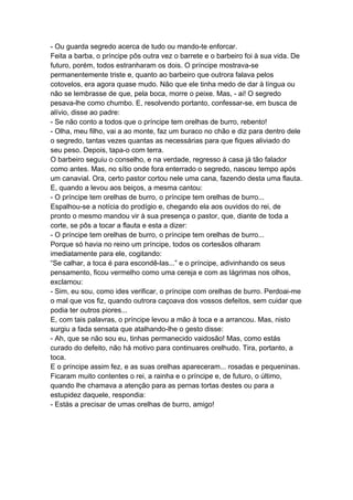 - Ou guarda segredo acerca de tudo ou mando-te enforcar.
Feita a barba, o príncipe pôs outra vez o barrete e o barbeiro foi à sua vida. De
futuro, porém, todos estranharam os dois. O príncipe mostrava-se
permanentemente triste e, quanto ao barbeiro que outrora falava pelos
cotovelos, era agora quase mudo. Não que ele tinha medo de dar à língua ou
não se lembrasse de que, pela boca, morre o peixe. Mas, - ai! O segredo
pesava-lhe como chumbo. E, resolvendo portanto, confessar-se, em busca de
alívio, disse ao padre:
- Se não conto a todos que o príncipe tem orelhas de burro, rebento!
- Olha, meu filho, vai a ao monte, faz um buraco no chão e diz para dentro dele
o segredo, tantas vezes quantas as necessárias para que fiques aliviado do
seu peso. Depois, tapa-o com terra.
O barbeiro seguiu o conselho, e na verdade, regresso à casa já tão falador
como antes. Mas, no sítio onde fora enterrado o segredo, nasceu tempo após
um canavial. Ora, certo pastor cortou nele uma cana, fazendo desta uma flauta.
E, quando a levou aos beiços, a mesma cantou:
- O príncipe tem orelhas de burro, o príncipe tem orelhas de burro...
Espalhou-se a notícia do prodígio e, chegando ela aos ouvidos do rei, de
pronto o mesmo mandou vir à sua presença o pastor, que, diante de toda a
corte, se pôs a tocar a flauta e esta a dizer:
- O príncipe tem orelhas de burro, o príncipe tem orelhas de burro...
Porque só havia no reino um príncipe, todos os cortesãos olharam
imediatamente para ele, cogitando:
“Se calhar, a toca é para escondê-las...” e o príncipe, adivinhando os seus
pensamento, ficou vermelho como uma cereja e com as lágrimas nos olhos,
exclamou:
- Sim, eu sou, como ides verificar, o príncipe com orelhas de burro. Perdoai-me
o mal que vos fiz, quando outrora caçoava dos vossos defeitos, sem cuidar que
podia ter outros piores...
E, com tais palavras, o príncipe levou a mão à toca e a arrancou. Mas, nisto
surgiu a fada sensata que atalhando-lhe o gesto disse:
- Ah, que se não sou eu, tinhas permanecido vaidosão! Mas, como estás
curado do defeito, não há motivo para continuares orelhudo. Tira, portanto, a
toca.
E o príncipe assim fez, e as suas orelhas apareceram... rosadas e pequeninas.
Ficaram muito contentes o rei, a rainha e o príncipe e, de futuro, o último,
quando lhe chamava a atenção para as pernas tortas destes ou para a
estupidez daquele, respondia:
- Estás a precisar de umas orelhas de burro, amigo!
 