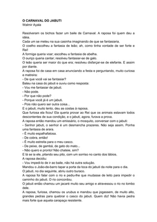 O CARNAVAL DO JABUTI
Walmir Ayala
Resolveram os bichos fazer um baile de Carnaval. A raposa foi quem deu a
idéia.
Cada um se meteu na sua casinha imaginando de que se fantasiaria.
O coelho escolheu a fantasia de leão; ah, como tinha vontade de ser forte e
Rei!
A formiga queria voar; escolheu a fantasia de abelha.
O ouriço queria cantar; resolveu fantasiar-se de galo.
O leão queria ser maior do que era; resolveu disfarçar-se de elefante. E assim
por diante.
A raposa foi de casa em casa anunciando a festa e perguntando, muito curiosa
e matreira:
- De que você vai se fantasiar?
Bateu na casa do jabuti e ouviu como resposta:
- Vou me fantasiar de jabuti.
- Não pode.
- Por que não pode?
- Porque você já é um jabuti.
- Pois não quero ser outra coisa...
E o jabuti, muito lento, deu as costas à raposa.
Que furiosa ela ficou! Ela queria provar ao Rei que os animais estavam todos
descontentes de sua condição, e o jabuti, agora, furava a prova.
A raposa então mandou um emissário, o mosquito, conversar com o jabuti:
- Senhor jabuti, o senhor é um desmancha prazeres. Não seja assim. Ponha
uma fantasia de arara.
- É muito espalhafatosa.
- De cobra, então!
- É muito estreita para o meu casco.
- De peixe, de gambá, de gato do mato...
- Não quero e pronto! Não chateie, sim?
E lá se ia ele, pitando seu pito, com um sorriso no canto dos lábios.
A raposa decidiu:
- Vou impedi-lo de ir ao baile, não há outra solução.
Mandou o João-de-barro tapar a porta da toca do jabuti da noite para o dia.
O jabuti, no dia seguinte, abriu outro buraco.
A raposa foi falar com o rio e pediu-lhe que mudasse de leito para impedir o
caminho do jabuti. O rio concordou.
O jabuti então chamou um jacaré muito seu amigo e atravessou o rio no lombo
dele.
A raposa, furiosa, chamou os urubus e mandou que jogassem, de muito alto,
grandes pedras para quebrar o casco do jabuti. Quem diz! Não havia pedra
mais forte que aquela carapaça resistente.
 