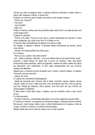 Vendo que não conseguia nada, a raposa resolveu antecipar o baile, assim o
jabuti não chegaria a tempo. E assim fez.
O jabuti, no caminho para o baile, encontrou o seu amigo macaco.
- Como vai, macaco?
- Vou bem.
- Vai ao baile?
- Não vou.
Então o macaco contou que fora proibido pela polícia de ir ao baile porque era
muito bagunceiro.
O jabuti riu dizendo:
- Tenho uma idéia. Você vai e diz que é o jabuti fantasiado de macaco. E faça
toda a bagunça, por você e por mim. Eu chego no fim.
O macaco deu cambalhotas de alegria e foi para o baile.
Ao chegar, a raposa o deteve. A danada estava fantasiada de pavão, como
uma rainha.
- Aonde vai? Está proibido de entrar aqui.
E o macaco:
- Pois eu sou o jabuti, não está vendo?
- Ah – disse a raposa, vitoriosa – com que então entrou nos eixos! Entre, entre.
Quando o baile estava no auge deu a louca no macaco. Saiu aos gritos
arrancando jubas postiças, rabos de algodão, orelhas de palha, peles de casca
de bananeira. Um escândalo. O Rei rugia desesperado em seu enorme
disfarce de elefante.
Depois que o macaco já tinha acabado com a festa, o jabuti chegou. A raposa,
chorando, aponto para ele:
- Jabuti, foi você.
E o jabuti ria a bandeiras despregadas:
- Baile de carnaval sem macaco não é baile, comadre raposa. Agora vamos
dançar, cada um com o rabo que tem, com as orelhas que tem, com as garras
que tem. Nada de máscara, dona raposa. Isso fica bem em seu focinho de
desocupada e intrigante.
O leão olhou muito sério para a raposa, que se encolheu toda e saiu muito
jururu.
E o Rei decretou:
- O baile continuou, comandado pelo jabuti, que é tão vagaroso quanto sábio.
E continuou mesmo: a orquestra de doninhas alegrou a floresta até de manhã.
No escuto, muito longe, todos viram o olhar fosforescente da raposa, roída de
inveja, ouvindo a música e a cantoria da bicharada.
Desde então ela nunca mais se meteu com a vida do jabuti.
 