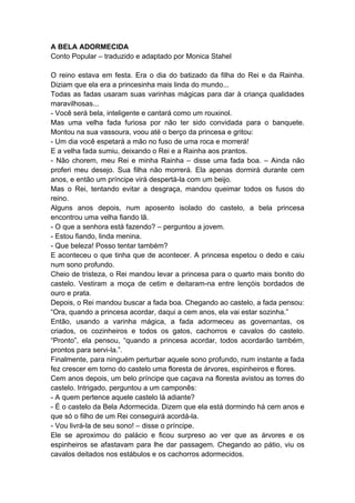 A BELA ADORMECIDA
Conto Popular – traduzido e adaptado por Monica Stahel
O reino estava em festa. Era o dia do batizado da filha do Rei e da Rainha.
Diziam que ela era a princesinha mais linda do mundo...
Todas as fadas usaram suas varinhas mágicas para dar à criança qualidades
maravilhosas...
- Você será bela, inteligente e cantará como um rouxinol.
Mas uma velha fada furiosa por não ter sido convidada para o banquete.
Montou na sua vassoura, voou até o berço da princesa e gritou:
- Um dia você espetará a mão no fuso de uma roca e morrerá!
E a velha fada sumiu, deixando o Rei e a Rainha aos prantos.
- Não chorem, meu Rei e minha Rainha – disse uma fada boa. – Ainda não
proferi meu desejo. Sua filha não morrerá. Ela apenas dormirá durante cem
anos, e então um príncipe virá despertá-la com um beijo.
Mas o Rei, tentando evitar a desgraça, mandou queimar todos os fusos do
reino.
Alguns anos depois, num aposento isolado do castelo, a bela princesa
encontrou uma velha fiando lã.
- O que a senhora está fazendo? – perguntou a jovem.
- Estou fiando, linda menina.
- Que beleza! Posso tentar também?
E aconteceu o que tinha que de acontecer. A princesa espetou o dedo e caiu
num sono profundo.
Cheio de tristeza, o Rei mandou levar a princesa para o quarto mais bonito do
castelo. Vestiram a moça de cetim e deitaram-na entre lençóis bordados de
ouro e prata.
Depois, o Rei mandou buscar a fada boa. Chegando ao castelo, a fada pensou:
“Ora, quando a princesa acordar, daqui a cem anos, ela vai estar sozinha.”
Então, usando a varinha mágica, a fada adormeceu as governantas, os
criados, os cozinheiros e todos os gatos, cachorros e cavalos do castelo.
“Pronto”, ela pensou, “quando a princesa acordar, todos acordarão também,
prontos para servi-la.”.
Finalmente, para ninguém perturbar aquele sono profundo, num instante a fada
fez crescer em torno do castelo uma floresta de árvores, espinheiros e flores.
Cem anos depois, um belo príncipe que caçava na floresta avistou as torres do
castelo. Intrigado, perguntou a um camponês:
- A quem pertence aquele castelo lá adiante?
- É o castelo da Bela Adormecida. Dizem que ela está dormindo há cem anos e
que só o filho de um Rei conseguirá acordá-la.
- Vou livrá-la de seu sono! – disse o príncipe.
Ele se aproximou do palácio e ficou surpreso ao ver que as árvores e os
espinheiros se afastavam para lhe dar passagem. Chegando ao pátio, viu os
cavalos deitados nos estábulos e os cachorros adormecidos.
 