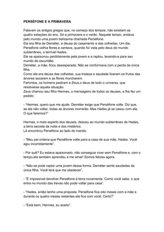 PERSÉFONE E A PRIMAVERA
Falavam os antigos gregos que, no começo dos tempos, não existiam as
quatro estações do ano. Só a primavera e o verão. Naquele tempo, andava
pelo mundo uma jovem belíssima chamada Perséfone.
Ela era filha de Deméter, a deusa do casamento e das colheitas. Um dia,
Perséfone colhia flores e cantava, quando foi vista pelo deus do mundo
subterrâneo, o terrível Hades.
Ele se apaixonou perdidamente pela jovem e a raptou, levando-a para seu
mundo de escuridão.
Deméter, a mãe, ficou desesperada. Não se conformava com a perda da única
filha.
Como ela era deusa das colheitas, sua tristeza e saudade fizeram os frutos das
árvores secarem e as flores murcharem.
Famintos, os homens pediram a Zeus,o deus de todo o universo, que
resolvesse aquela situação.
Zeus chamou seu filho Hermes, o mensageiro de todos os deuses, e lhe fez um
pedido:
- “Hermes, quero que me ajude. Deméter exige que Perséfone volte. Diz que,
se ela não voltar, todas as árvores morrerão. Mas Hades já se casou com ela.
O que faremos?”
Hermes, o mais esperto dos deuses, desceu ao mundo subterrâneo de Hades,
a terra secreta da noite e dos mistérios.
Lá encontrou Perséfone ao lado do marido.
- “Meu pai ordena que Perséfone volte para a casa de sua mãe, Hades. Você
agiu incorretamente”.
- Por quê? Eu estava apaixonado, não conseguia viver sem Perséfone e, com o
tempo,ela também aprendeu a me amar! Somos felizes agora.
- “Não se pode raptar uma jovem dessa forma. Deméter sente saudades da
única filha. Você terá que me obedecer”.
- “É impossível devolver Perséfone à terra novamente. Como você sabe, o que
entra no mundo das trevas não pode voltar para casa”.
- “Hades, então tenho uma proposta: Perséfone fica oito meses com a mãe e
durante os quatro meses restantes ela fica com você. Certo?”
- “Está bem, Hermes, eu aceito”.
 