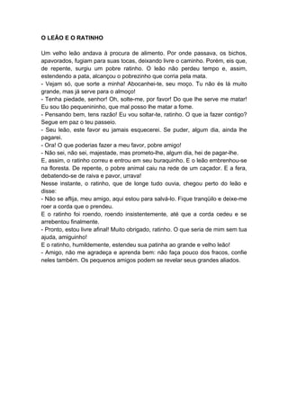 O LEÃO E O RATINHO
Um velho leão andava à procura de alimento. Por onde passava, os bichos,
apavorados, fugiam para suas tocas, deixando livre o caminho. Porém, eis que,
de repente, surgiu um pobre ratinho. O leão não perdeu tempo e, assim,
estendendo a pata, alcançou o pobrezinho que corria pela mata.
- Vejam só, que sorte a minha! Abocanhei-te, seu moço. Tu não és lá muito
grande, mas já serve para o almoço!
- Tenha piedade, senhor! Oh, solte-me, por favor! Do que lhe serve me matar!
Eu sou tão pequenininho, que mal posso lhe matar a fome.
- Pensando bem, tens razão! Eu vou soltar-te, ratinho. O que ia fazer contigo?
Segue em paz o teu passeio.
- Seu leão, este favor eu jamais esquecerei. Se puder, algum dia, ainda lhe
pagarei.
- Ora! O que poderias fazer a meu favor, pobre amigo!
- Não sei, não sei, majestade, mas prometo-lhe, algum dia, hei de pagar-lhe.
E, assim, o ratinho correu e entrou em seu buraquinho. E o leão embrenhou-se
na floresta. De repente, o pobre animal caiu na rede de um caçador. E a fera,
debatendo-se de raiva e pavor, urrava!
Nesse instante, o ratinho, que de longe tudo ouvia, chegou perto do leão e
disse:
- Não se aflija, meu amigo, aqui estou para salvá-lo. Fique tranqüilo e deixe-me
roer a corda que o prendeu.
E o ratinho foi roendo, roendo insistentemente, até que a corda cedeu e se
arrebentou finalmente.
- Pronto, estou livre afinal! Muito obrigado, ratinho. O que seria de mim sem tua
ajuda, amiguinho!
E o ratinho, humildemente, estendeu sua patinha ao grande e velho leão!
- Amigo, não me agradeça e aprenda bem: não faça pouco dos fracos, confie
neles também. Os pequenos amigos podem se revelar seus grandes aliados.
 