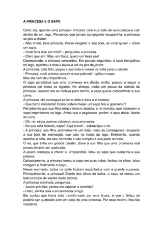 A PRINCESA E O SAPO
Certo dia, quando uma princesa brincava com sua bola de ouro,deixou-a cair
dentro de um lago. Pensando que jamais conseguiria recuperá-la, a princesa
se pôs a chorar.
- Não chore, bela princesa. Posso resgatar a sua bola, se você quiser – disse
um sapo.
- Você faria isso por mim? – perguntou a princesa.
- Claro que sim. Mas, em troca, quero um beijo seu!
Desesperada, a princesa concordou. Em poucos segundos, o sapo mergulhou
no lago, apanhou a bola e levou-a até os pés da jovem.
A princesa, toda feliz, pegou a sua bola e correu de volta para o castelo.
- Princesa, você precisa cumprir a sua palavra! – gritou o sapo.
Mas ela nem deu importância.
O sapo acreditava que uma promessa era dívida, então, passou a seguir a
princesa por todos os lugares. No almoço, pedia um pouco da comida da
princesa. Quando ela se deitava para dormir, o sapo queria compartilhar a sua
cama.
A princesa não conseguia se livrar dele e dizia a si mesma:
- Que bicho insistente! Como poderei beijar um sapo feio e gosmento?
Percebendo que sua filha estava triste e abatida, o rei mandou que atirassem o
sapo impertinente no lago. Antes que o pegassem, porém, o sapo disse, diante
da corte:
- Oh, rei, estou apenas cobrando uma promessa.
- De que está falando, sapo? Seja breve! – esbravejou o rei.
- A princesa, sua filha, prometeu-me um beijo, caso eu conseguisse recuperar
a sua bola de estimação, que caiu no fundo do lago. Entretanto, quando
apanhei a bola, ela saiu correndo e não cumpriu a sua parte no trato.
O rei, que tinha um grande caráter, disse à sua filha que uma promessa real
jamais deveria ser quebrada.
A jovem começou a chorar e, arrependida, falou ao sapo que cumpriria a sua
palavra.
Delicadamente, a princesa tomou o sapo em suas mãos, fechou os olhos, criou
coragem e finalmente o beijou.
Nesse momento, todos na corte ficaram espantados com a grande surpresa.
Principalmente, a princesa! Diante dos olhos de todos, o sapo se tornou um
belo príncipe de vestes muito nobres.
A princesa admirada, perguntou:
- Jovem príncipe, podes me explicar o ocorrido?
- Claro, minha bela e encantadora amiga.
Ele contou que havia sido transformado por uma bruxa, e que o feitiço só
poderia ser quebrado com um beijo de uma princesa. Por esse motivo, fora tão
insistente.
 