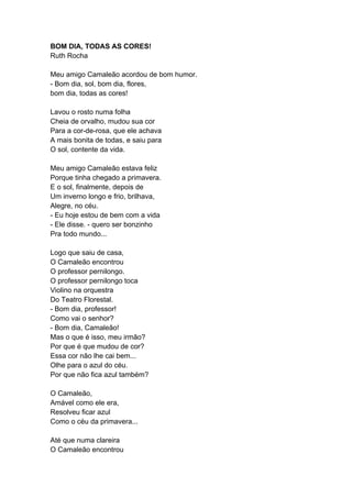 BOM DIA, TODAS AS CORES!
Ruth Rocha
Meu amigo Camaleão acordou de bom humor.
- Bom dia, sol, bom dia, flores,
bom dia, todas as cores!
Lavou o rosto numa folha
Cheia de orvalho, mudou sua cor
Para a cor-de-rosa, que ele achava
A mais bonita de todas, e saiu para
O sol, contente da vida.
Meu amigo Camaleão estava feliz
Porque tinha chegado a primavera.
E o sol, finalmente, depois de
Um inverno longo e frio, brilhava,
Alegre, no céu.
- Eu hoje estou de bem com a vida
- Ele disse. - quero ser bonzinho
Pra todo mundo...
Logo que saiu de casa,
O Camaleão encontrou
O professor pernilongo.
O professor pernilongo toca
Violino na orquestra
Do Teatro Florestal.
- Bom dia, professor!
Como vai o senhor?
- Bom dia, Camaleão!
Mas o que é isso, meu irmão?
Por que é que mudou de cor?
Essa cor não lhe cai bem...
Olhe para o azul do céu.
Por que não fica azul também?
O Camaleão,
Amável como ele era,
Resolveu ficar azul
Como o céu da primavera...
Até que numa clareira
O Camaleão encontrou
 