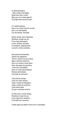 O sabiá-laranjeira:
- Meu amigo Camaleão,
Muito bom dia e você!
Mas que cor é essa agora?
O amigo está azul por quê?
E o sabiá explicou
Que a cor mais linda do mundo
Era a cor alaranjada,
Cor de laranja, dourada.
Nosso amigo, bem depressa,
Resolveu mudar de cor.
Ficou logo alaranjado,
Louro, laranja, dourado.
E cantando, alegremente,
Lá se foi, ainda contente...
Na pracinha da floresta,
Saindo da capelinha,
Vinha o senhor louva-a-deus,
Mais a família inteirinha.
Ele é um senhor muito sério,
Que não gosta de gracinha.
- bom dia, Camaleão!
Que cor mais escandalosa!
Parece até fantasia
Pra baile de carnaval...
Você devia arranjar
Uma cor mais natural...
Veja o verde da folhagem...
Veja o verde da campina...
Você devia fazer
O que a natureza ensina.
É claro que o nosso amigo
Resolveu mudar de cor.
Ficou logo bem verdinho.
E foi pelo seu caminho...
Vocês agora já sabem como era o Camaleão.
 
