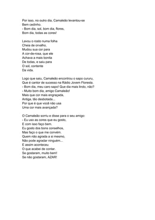 Por isso, no outro dia, Camaleão levantou-se
Bem cedinho.
- Bom dia, sol, bom dia, flores,
Bom dia, todas as cores!
Lavou o rosto numa folha
Cheia de orvalho,
Mudou sua cor para
A cor-de-rosa, que ele
Achava a mais bonita
De todas, e saiu para
O sol, contente
Da vida.
Logo que saiu, Camaleão encontrou o sapo cururu,
Que é cantor de sucesso na Rádio Jovem Floresta.
- Bom dia, meu caro sapo! Que dia mais lindo, não?
- Muito bom dia, amigo Camaleão!
Mais que cor mais engraçada,
Antiga, tão desbotada...
Por que é que você não usa
Uma cor mais avançada?
O Camaleão sorriu e disse para o seu amigo:
- Eu uso as cores que eu gosto,
E com isso faço bem.
Eu gosto dos bons conselhos,
Mas faço o que me convém.
Quem não agrada a si mesmo,
Não pode agradar ninguém...
E assim aconteceu
O que acabei de contar.
Se gostaram, muito bem!
Se não gostaram, AZAR!
 