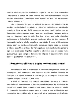 10
diluídos e sucussionados (dinamizados). É preciso ser estudada visando sua
compreensão e adoção, de modo que não seja praticada como nova fonte de
insumos substitutivos dos químicos e dos agrotóxicos. Nem com medicamento
comum da indústria.
Ser homeopata (homem ou mulher) de plantas, de animais (criação,
serviços ou domésticos), do solo/água implica em conhecimento, consciência,
respeito e ética no agir. O(A) homeopata do meio rural interfere com os
fenômenos naturais, com os seres vivos, com os sistemas vivos das matas e
com os sistemas vivos do solo. Por isso temos reverência, disciplina,
solidariedade e fraternidade, visando mudanças úteis ao bem comum. O
homeopata rural vive o todo, a região, a propriedade. Entende a vida pulsando
ao seu redor, nas plantas, animais, solos e água, do mesmo modo que entende
a vida de seus filhos e filhas. Ser homeopata do meio rural significa pensar e
agir pela coletividade. Significa respeitar a eternidade dos processos vitais,
qualquer que seja a crença ou denominação religiosa do seu semelhante e das
pessoas que habitam sua comunidade.
Responsabilidade do(a) homeopata rural
O homeopata rural é o semeador e o responsável pelo uso correto da
Homeopatia. Ser homeopata rural significa estudar visando conhecer os
princípios que regem a ciência e a tecnologia da Homeopatia aplicada aos
processos orgânicos de produção e à vida.
A partir do momento que qualquer homeopata rural inicia o processo
terapêutico no seu campo de ação é necessário organização, administração,
disciplina e respeito quanto a identidade de seus preparados, nome e potência.
A homeopatia depende de quem prepara, guarda e usa. A identidade dos
preparados homeopáticos não é rastreável pelos processos químico-físicos
 