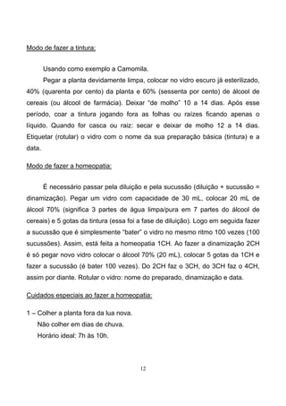 12
Modo de fazer a tintura:
Usando como exemplo a Camomila.
Pegar a planta devidamente limpa, colocar no vidro escuro já esterilizado,
40% (quarenta por cento) da planta e 60% (sessenta por cento) de álcool de
cereais (ou álcool de farmácia). Deixar “de molho” 10 a 14 dias. Após esse
período, coar a tintura jogando fora as folhas ou raízes ficando apenas o
líquido. Quando for casca ou raiz: secar e deixar de molho 12 a 14 dias.
Etiquetar (rotular) o vidro com o nome da sua preparação básica (tintura) e a
data.
Modo de fazer a homeopatia:
É necessário passar pela diluição e pela sucussão (diluição + sucussão =
dinamização). Pegar um vidro com capacidade de 30 mL, colocar 20 mL de
álcool 70% (significa 3 partes de água limpa/pura em 7 partes do álcool de
cereais) e 5 gotas da tintura (essa foi a fase de diluição). Logo em seguida fazer
a sucussão que é simplesmente “bater” o vidro no mesmo ritmo 100 vezes (100
sucussões). Assim, está feita a homeopatia 1CH. Ao fazer a dinamização 2CH
é só pegar novo vidro colocar o álcool 70% (20 mL), colocar 5 gotas da 1CH e
fazer a sucussão (é bater 100 vezes). Do 2CH faz o 3CH, do 3CH faz o 4CH,
assim por diante. Rotular o vidro: nome do preparado, dinamização e data.
Cuidados especiais ao fazer a homeopatia:
1 – Colher a planta fora da lua nova.
Não colher em dias de chuva.
Horário ideal: 7h às 10h.
 