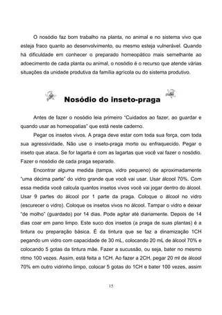 15
O nosódio faz bom trabalho na planta, no animal e no sistema vivo que
esteja fraco quanto ao desenvolvimento, ou mesmo esteja vulnerável. Quando
há dificuldade em conhecer o preparado homeopático mais semelhante ao
adoecimento de cada planta ou animal, o nosódio é o recurso que atende várias
situações da unidade produtiva da família agrícola ou do sistema produtivo.
Nosódio do inseto-praga
Antes de fazer o nosódio leia primeiro “Cuidados ao fazer, ao guardar e
quando usar as homeopatias” que está neste caderno.
Pegar os insetos vivos. A praga deve estar com toda sua força, com toda
sua agressividade. Não use o inseto-praga morto ou enfraquecido. Pegar o
inseto que ataca. Se for lagarta é com as lagartas que você vai fazer o nosódio.
Fazer o nosódio de cada praga separado.
Encontrar alguma medida (tampa, vidro pequeno) de aproximadamente
“uma décima parte” do vidro grande que você vai usar. Usar álcool 70%. Com
essa medida você calcula quantos insetos vivos você vai jogar dentro do álcool.
Usar 9 partes do álcool por 1 parte da praga. Coloque o álcool no vidro
(escurecer o vidro). Coloque os insetos vivos no álcool. Tampar o vidro e deixar
“de molho” (guardado) por 14 dias. Pode agitar até diariamente. Depois de 14
dias coar em pano limpo. Este suco dos insetos (a praga de suas plantas) é a
tintura ou preparação básica. É da tintura que se faz a dinamização 1CH
pegando um vidro com capacidade de 30 mL, colocando 20 mL de álcool 70% e
colocando 5 gotas da tintura mãe. Fazer a sucussão, ou seja, bater no mesmo
ritmo 100 vezes. Assim, está feita a 1CH. Ao fazer a 2CH, pegar 20 ml de álcool
70% em outro vidrinho limpo, colocar 5 gotas do 1CH e bater 100 vezes, assim
 