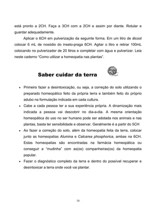 16
está pronto a 2CH. Faça a 3CH com a 2CH e assim por diante. Rotular e
guardar adequadamente.
Aplicar o 6CH em pulverização da seguinte forma. Em um litro de álcool
colocar 6 mL de nosódio do inseto-praga 6CH. Agitar o litro e retirar 100mL
colocando no pulverizador de 20 litros e completar com água e pulverizar. Leia
neste caderno “Como utilizar a homeopatia nas plantas”.
Saber cuidar da terra
• Primeiro fazer a desintoxicação, ou seja, a correção do solo utilizando o
preparado homeopático feito da própria terra e também feito do próprio
adubo na formulação indicada em cada cultura.
• Cabe a cada pessoa ter a sua experiência própria. A dinamização mais
indicada a pessoa vai descobrir no dia-a-dia. A mesma orientação
homeopática do uso no ser humano pode ser adotada nos animais e nas
plantas, basta ter sensibilidade e observar. Geralmente é a partir do 5CH
• Ao fazer a correção do solo, além da homeopatia feita da terra, colocar
junto as homeopatias Alumina e Calcarea phosphorica, ambas na 6CH.
Estas homeopatias são encontradas na farmácia homeopática ou
conseguir a “mudinha” com as(os) companheiras(os) da homeopatia
popular.
• Fazer o diagnóstico completo da terra e dentro do possível recuperar e
desintoxicar a terra onde você vai plantar.
 