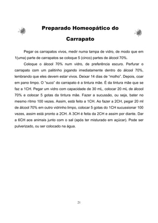 21
Preparado Homeopático do
Carrapato
Pegar os carrapatos vivos, medir numa tampa de vidro, de modo que em
1(uma) parte de carrapatos se coloque 5 (cinco) partes de álcool 70%.
Coloque o álcool 70% num vidro, de preferência escuro. Perfurar o
carrapato com um palitinho jogando imediatamente dentro do álcool 70%,
lembrando que eles devem estar vivos. Deixar 14 dias de “molho”. Depois, coar
em pano limpo. O “suco” do carrapato é a tintura mãe. É da tintura mãe que se
faz a 1CH. Pegar um vidro com capacidade de 30 mL, colocar 20 mL de álcool
70% e colocar 5 gotas da tintura mãe. Fazer a sucussão, ou seja, bater no
mesmo rítmo 100 vezes. Assim, está feito a 1CH. Ao fazer a 2CH, pegar 20 ml
de álcool 70% em outro vidrinho limpo, colocar 5 gotas do 1CH sucussionar 100
vezes, assim está pronto a 2CH. A 3CH é feita da 2CH e assim por diante. Dar
a 6CH aos animais junto com o sal (após ter misturado em açúcar). Pode ser
pulverizado, ou ser colocado na água.
 