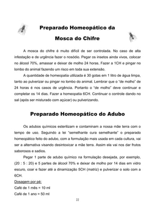 22
Preparado Homeopático da
Mosca do Chifre
A mosca do chifre é muito difícil de ser controlada. No caso de alta
infestação e de urgência fazer o nosódio. Pegar os insetos ainda vivos, colocar
no álcool 70%, amassar e deixar de molho 24 horas. Fazer a 1CH e pingar no
lombo do animal fazendo um risco em toda sua extensão.
A quantidade de homeopatia utilizada é 30 gotas em 1 litro de água limpa,
tanto ao pulverizar ou pingar no lombo do animal. Lembrar que o “de molho” de
24 horas é nos casos de urgência. Portanto o “de molho” deve continuar e
completar os 14 dias. Fazer a homeopatia 6CH. Continuar o controle dando no
sal (após ser misturado com açúcar) ou pulverizando.
Preparado Homeopático do Adubo
Os adubos químicos esterilizam e contaminam a nossa mãe terra com o
tempo de uso. Seguindo a lei “semelhante cura semelhante” o preparado
homeopático feito do adubo, com a formulação mais usada em cada cultura, vai
ser a alternativa visando desintoxicar a mãe terra. Assim ela vai nos dar frutos
saborosos e sadios.
Pegar 1 parte de adubo químico na formulação desejada, por exemplo,
(20 : 5 : 20) e 5 partes de álcool 70% e deixar de molho por 14 dias em vidro
escuro, coar e fazer até a dinamização 5CH (matriz) e pulverizar o solo com a
6CH.
Dosagem por pé:
Café de 1 mês = 10 ml
Café de 1 ano = 50 ml
 