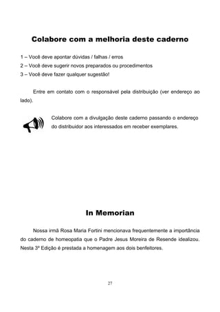 27
Colabore com a melhoria deste caderno
1 – Você deve apontar dúvidas / falhas / erros
2 – Você deve sugerir novos preparados ou procedimentos
3 – Você deve fazer qualquer sugestão!
Entre em contato com o responsável pela distribuição (ver endereço ao
lado).
Colabore com a divulgação deste caderno passando o endereço
do distribuidor aos interessados em receber exemplares.
In Memorian
Nossa irmã Rosa Maria Fortini mencionava frequentemente a importância
do caderno de homeopatia que o Padre Jesus Moreira de Resende idealizou.
Nesta 3º Edição é prestada a homenagem aos dois benfeitores.
 