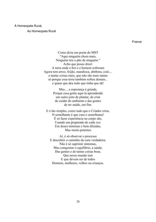 28
À Homeopata Rural,
Ao Homeopata Rural
France
Como dizia um poeta do MST
“Aqui ninguém chora mais,
Ninguém tira o pão de ninguém.”
Acho que posso dizer:
A terra onde o boi e o homem sofreram
Agora tem arroz, feijão, mandioca, abóbora, coió....
e tantas coisas mais, que não são mais tantas
só porque essa terra também sofreu demais...
e quase que deu tudo que tinha que dá!
Mas.... a esperança é grande,
Porque essa gente aqui tá aprendendo
um outro jeito de plantar, de criar
de cuidar do ambiente e das gentes
de ter saúde, em fim.
E é tão simples, como tudo que o Criador criou.
O semelhante é que cura o semelhante!
É só fazer experiência no corpo são,
Usando um preparado de cada vez.
Em doses mínimas e bem diluídas,
Mas muito potentes
Aí, é só observar o processo
E descobrir o caminho da cura verdadeira.
Não é só suprimir sintomas,
Mas conquistar o equilíbrio, a saúde,
Das gentes e de tantas coisas boas,
Que nesse mundo tem
E que devem ser de todos
Homens, mulheres, velhos ou crianças.
 