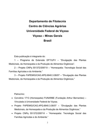2
Departamento de Fitotecnia
Centro de Ciências Agrárias
Universidade Federal de Viçosa
Viçosa – Minas Gerais
Brasil
Esta publicação é integrante do:
1 – Programa de Extensão DFT/UFV – “Divulgação das Plantas
Medicinais, da Homeopatia e da Produção de Alimentos Orgânicos”.
2 – Projeto CNPq 551372/2007-9 – “Homeopatia: Tecnologia Social das
Famílias Agrícolas e do Ambiente.”
3 – Projeto FAPEMIG/CAG.APQ.6640.3.08/07 – “Divulgação das Plantas
Medicinais, da Homeopatia e da Produção de Alimentos Orgânicos.”
Patrocínio:
• Convênio 1713 (Homeopatia) FUNARBE (Fundação Arthur Bernardes) –
Vinculada à Universidade Federal de Viçosa.
• Projeto FAPEMIG/CAG.APQ.6640.3.08/07 – “Divulgação das Plantas
Medicinais, da Homeopatia e da Produção de Alimentos Orgânicos.”
• Projeto CNPq 551372/2007-9 – “Homeopatia: Tecnologia Social das
Famílias Agrícolas e do Ambiente.”
 