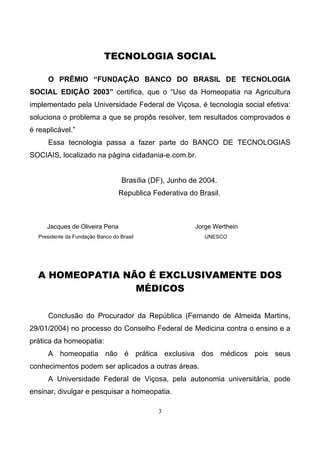 3
TECNOLOGIA SOCIAL
O PRÊMIO “FUNDAÇÃO BANCO DO BRASIL DE TECNOLOGIA
SOCIAL EDIÇÃO 2003” certifica, que o “Uso da Homeopatia na Agricultura
implementado pela Universidade Federal de Viçosa, é tecnologia social efetiva:
soluciona o problema a que se propôs resolver, tem resultados comprovados e
é reaplicável.”
Essa tecnologia passa a fazer parte do BANCO DE TECNOLOGIAS
SOCIAIS, localizado na página cidadania-e.com.br.
Brasília (DF), Junho de 2004.
Republica Federativa do Brasil.
Jacques de Oliveira Pena Jorge Werthein
Presidente da Fundação Banco do Brasil UNESCO
A HOMEOPATIA NÃO É EXCLUSIVAMENTE DOS
MÉDICOS
Conclusão do Procurador da República (Fernando de Almeida Martins,
29/01/2004) no processo do Conselho Federal de Medicina contra o ensino e a
prática da homeopatia:
A homeopatia não é prática exclusiva dos médicos pois seus
conhecimentos podem ser aplicados a outras áreas.
A Universidade Federal de Viçosa, pela autonomia universitária, pode
ensinar, divulgar e pesquisar a homeopatia.
 