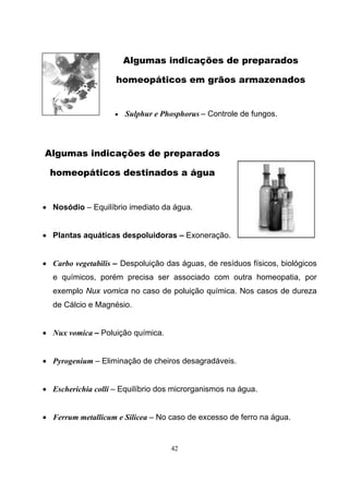 42
Algumas indicações de preparados
homeopáticos em grãos armazenados
• Sulphur e Phosphorus – Controle de fungos.
Algumas indicações de preparados
homeopáticos destinados a água
• Nosódio – Equilíbrio imediato da água.
• Plantas aquáticas despoluidoras – Exoneração.
• Carbo vegetabilis – Despoluição das águas, de resíduos físicos, biológicos
e químicos, porém precisa ser associado com outra homeopatia, por
exemplo Nux vomica no caso de poluição química. Nos casos de dureza
de Cálcio e Magnésio.
• Nux vomica – Poluição química.
• Pyrogenium – Eliminação de cheiros desagradáveis.
• Escherichia colli – Equilíbrio dos microrganismos na água.
• Ferrum metallicum e Silicea – No caso de excesso de ferro na água.
 