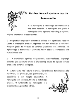 44
Razões de você apoiar o uso da
homeopatia
1 – A homeopatia é a tecnologia da dinamização e
não deixa resíduos. A homeopatia não polui! A
homeopatia causa equilíbrio, não extingue espécies,
respeita e harmoniza os ecossistemas.
2 – Na produção orgânica de alimentos é proibido usar agrotóxicos. Pode ser
usada a homeopatia. Produtos orgânicos são mais lucrativos e saudáveis!
Ninguém gosta de resíduos de venenos (agrotóxico) nos alimentos. Na
Agroecologia a homeopatia é permitida. Quem adotou a homeopatia está
humanamente feliz.
3 – A homeopatia significa: independência, sustentabilidade, segurança
alimentar (na agricultura familiar e empresarial), saúde da água/da terra/do
ar/da gente, alimentos ecológicos.
4 – A homeopatia não é objeto de crença. Os fenômenos da homeopatia são
repetitíveis, são previsíveis, são quantificáveis, são
descritíveis e tem relação causa-efeito. A
homeopatia tem princípios, filosofia e metodologia
próprios. O fundamento da homeopatia é a
experimentação, portanto é ciência.
 