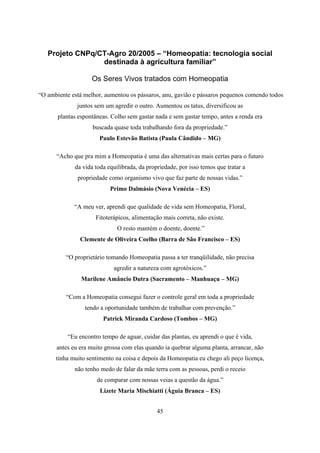 45
Projeto CNPq/CT-Agro 20/2005 – “Homeopatia: tecnologia social
destinada à agricultura familiar”
Os Seres Vivos tratados com Homeopatia
“O ambiente está melhor, aumentou os pássaros, anu, gavião e pássaros pequenos comendo todos
juntos sem um agredir o outro. Aumentou os tatus, diversificou as
plantas espontâneas. Colho sem gastar nada e sem gastar tempo, antes a renda era
buscada quase toda trabalhando fora da propriedade.”
Paulo Estevão Batista (Paula Cândido – MG)
“Acho que pra mim a Homeopatia é uma das alternativas mais certas para o futuro
da vida toda equilibrada, da propriedade, por isso temos que tratar a
propriedade como organismo vivo que faz parte de nossas vidas.”
Primo Dalmásio (Nova Venécia – ES)
“A meu ver, aprendi que qualidade de vida sem Homeopatia, Floral,
Fitoterápicos, alimentação mais correta, não existe.
O resto mantém o doente, doente.”
Clemente de Oliveira Coelho (Barra de São Francisco – ES)
“O proprietário tomando Homeopatia passa a ter tranqüilidade, não precisa
agredir a natureza com agrotóxicos.”
Marilene Amâncio Dutra (Sacramento – Manhuaçu – MG)
“Com a Homeopatia consegui fazer o controle geral em toda a propriedade
tendo a oportunidade também de trabalhar com prevenção.”
Patrick Miranda Cardoso (Tombos – MG)
“Eu encontro tempo de aguar, cuidar das plantas, eu aprendi o que é vida,
antes eu era muito grossa com elas quando ia quebrar alguma planta, arrancar, não
tinha muito sentimento na coisa e depois da Homeopatia eu chego ali peço licença,
não tenho medo de falar da mãe terra com as pessoas, perdi o receio
de comparar com nossas veias a questão da água.”
Lizete Maria Mischiatti (Águia Branca – ES)
 