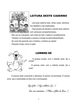 4
LEITURA DESTE CADERNO
Leia esse caderno todo, várias vezes, atento(a)
nos detalhes e nas explicações.
Faça grupos de estudos e estude esse caderno
com vários(as) companheiros(as).
Não use as indicações, sem antes ter lido o caderno completamente.
Também na homeopatia a pressa é inimiga da plenitude/perfeição.
Se você não aprende com a história, a história se repete!
Passado é lição, futuro é ação!
LEMBRE-SE
“A pessoa errada, com o método certo, faz o
errado”.
“A pessoa certa, com o método errado, faz o
certo”.
É preciso estar consciente e atento(a). É preciso concentração. É preciso
amor, paz e serenidade ao lidar com a homeopatia.
Seja feliz...! Seja solidário (a)...!
Viva com entusiasmo...! Filhos e filhas de Deus...!
 