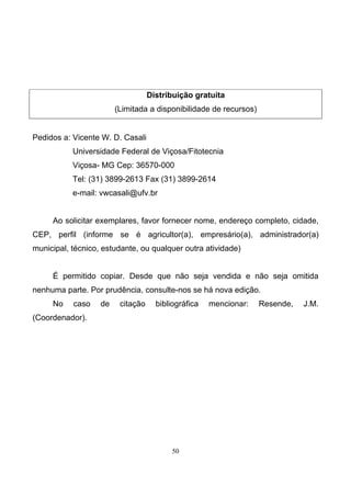 50
Distribuição gratuita
(Limitada a disponibilidade de recursos)
Pedidos a: Vicente W. D. Casali
Universidade Federal de Viçosa/Fitotecnia
Viçosa- MG Cep: 36570-000
Tel: (31) 3899-2613 Fax (31) 3899-2614
e-mail: vwcasali@ufv.br
Ao solicitar exemplares, favor fornecer nome, endereço completo, cidade,
CEP, perfil (informe se é agricultor(a), empresário(a), administrador(a)
municipal, técnico, estudante, ou qualquer outra atividade)
É permitido copiar. Desde que não seja vendida e não seja omitida
nenhuma parte. Por prudência, consulte-nos se há nova edição.
No caso de citação bibliográfica mencionar: Resende, J.M.
(Coordenador).
 