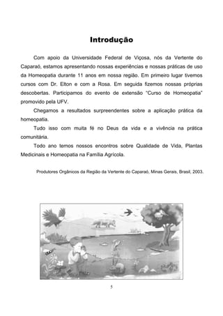 5
Introdução
Com apoio da Universidade Federal de Viçosa, nós da Vertente do
Caparaó, estamos apresentando nossas experiências e nossas práticas de uso
da Homeopatia durante 11 anos em nossa região. Em primeiro lugar tivemos
cursos com Dr. Elton e com a Rosa. Em seguida fizemos nossas próprias
descobertas. Participamos do evento de extensão “Curso de Homeopatia”
promovido pela UFV.
Chegamos a resultados surpreendentes sobre a aplicação prática da
homeopatia.
Tudo isso com muita fé no Deus da vida e a vivência na prática
comunitária.
Todo ano temos nossos encontros sobre Qualidade de Vida, Plantas
Medicinais e Homeopatia na Família Agrícola.
Produtores Orgânicos da Região da Vertente do Caparaó, Minas Gerais, Brasil, 2003.
 