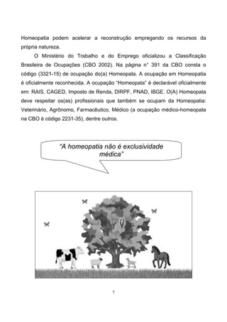 7
Homeopatia podem acelerar a reconstrução empregando os recursos da
própria natureza.
O Ministério do Trabalho e do Emprego oficializou a Classificação
Brasileira de Ocupações (CBO 2002). Na página n° 391 da CBO consta o
código (3321-15) de ocupação do(a) Homeopata. A ocupação em Homeopatia
é oficialmente reconhecida. A ocupação “Homeopata” é declarável oficialmente
em: RAIS, CAGED, Imposto de Renda, DIRPF, PNAD, IBGE. O(A) Homeopata
deve respeitar os(as) profissionais que também se ocupam da Homeopatia:
Veterinário, Agrônomo, Farmacêutico, Médico (a ocupação médico-homeopata
na CBO é código 2231-35), dentre outros.
“A homeopatia não é exclusividade
médica”
 